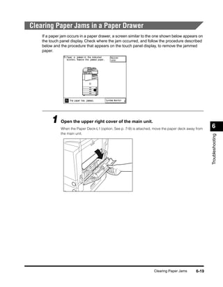 Clearing Paper Jams in a Paper Drawer
    If a paper jam occurs in a paper drawer, a screen similar to the one shown below appears on
    the touch panel display. Check where the jam occurred, and follow the procedure described
    below and the procedure that appears on the touch panel display, to remove the jammed
    paper.




         1 Open the upper right cover of the main unit.                                                6
              When the Paper Deck-L1 (option; See p. 7-9) is attached, move the paper deck away from
              the main unit.




                                                                                                       Troubleshooting




                                                                      Clearing Paper Jams       6-19
 
