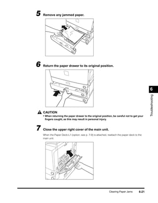 5   Remove any jammed paper.




6   Return the paper drawer to its original position.




                                                                                               6




                                                                                               Troubleshooting
    CAUTION
    • When returning the paper drawer to the original position, be careful not to get your
     ﬁngers caught, as this may result in personal injury.



7   Close the upper right cover of the main unit.
    When the Paper Deck-L1 (option; see p. 7-9) is attached, reattach the paper deck to the
    main unit.




                                                              Clearing Paper Jams       6-21
 