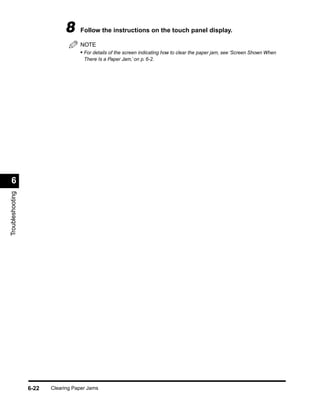 8     Follow the instructions on the touch panel display.

                                    NOTE
                                    • For details of the screen indicating how to clear the paper jam, see ‘Screen Shown When
                                      There Is a Paper Jam,’ on p. 6-2.




 6
Troubleshooting




                  6-22   Clearing Paper Jams
 