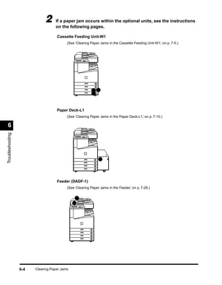 2     If a paper jam occurs within the optional units, see the instructions
                                   on the following pages.

                                    Cassette Feeding Unit-W1
                                          (See ‘Clearing Paper Jams in the Cassette Feeding Unit-W1,’ on p. 7-5.)




                                    Paper Deck-L1
                                          (See ‘Clearing Paper Jams in the Paper Deck-L1,’ on p. 7-10.)

 6
Troubleshooting




                                    Feeder (DADF-1)
                                          (See ‘Clearing Paper Jams in the Feeder,’ on p. 7-28.)




                  6-4   Clearing Paper Jams
 