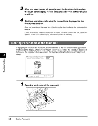 3     After you have cleared all paper jams at the locations indicated on
                                   the touch panel display, restore all levers and covers to their original
                                   positions.


                             4     Continue operations, following the instructions displayed on the
                                   touch panel display.
                                   Once you have cleared the paper jam in locations other than the feeder, the print operation
                                   restarts.

                                   If there is remaining paper to be removed, a screen indicating how to clear that paper jam
                                   appears on the touch panel display. Repeat the procedure from step 1.




                    Clearing Paper Jams in the Main Unit
                         If a paper jam occurs in the main unit, a screen similar to the one shown below appears on
                         the touch panel display. Check where the jam occurred, and follow the procedure described
                         below and the procedure that appears on the touch panel display, to remove the jammed
                         paper.
 6
Troubleshooting




                              1 Open the front cover of the main unit.




                  6-6   Clearing Paper Jams
 