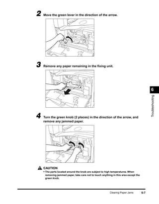 2   Move the green lever in the direction of the arrow.




3   Remove any paper remaining in the ﬁxing unit.




                                                                                            6




                                                                                            Troubleshooting
4   Turn the green knob (2 places) in the direction of the arrow, and
    remove any jammed paper.




    CAUTION
    • The parts located around the knob are subject to high temperatures. When
     removing jammed paper, take care not to touch anything in this area except the
     green knob.




                                                          Clearing Paper Jams         6-7
 