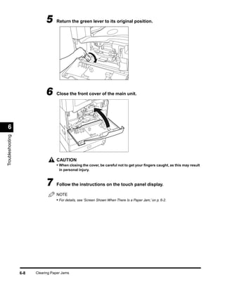 5     Return the green lever to its original position.




                             6     Close the front cover of the main unit.




 6
Troubleshooting




                                   CAUTION
                                   • When closing the cover, be careful not to get your ﬁngers caught, as this may result
                                     in personal injury.



                             7     Follow the instructions on the touch panel display.

                                   NOTE
                                   • For details, see ‘Screen Shown When There Is a Paper Jam,’ on p. 6-2.




                  6-8   Clearing Paper Jams
 