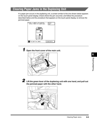 Clearing Paper Jams in the Duplexing Unit
    If a paper jam occurs in the duplexing unit, a screen similar to the one shown below appears
    on the touch panel display. Check where the jam occurred, and follow the procedure
    described below and the procedure that appears on the touch panel display, to remove the
    jammed paper.




         1 Open the front cover of the main unit.
                                                                                                   6




                                                                                                   Troubleshooting
        2     Lift the green lever of the duplexing unit with one hand, and pull out
              the jammed paper with the other hand.




                                                                    Clearing Paper Jams      6-9
 