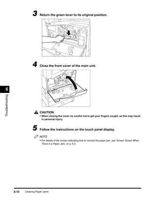3     Return the green lever to its original position.




                              4     Close the front cover of the main unit.




 6
Troubleshooting




                                    CAUTION
                                    • When closing the cover, be careful not to get your ﬁngers caught, as this may result
                                      in personal injury.



                              5     Follow the instructions on the touch panel display.

                                    NOTE
                                    • For details of the screen indicating how to remove the paper jam, see ‘Screen Shown When
                                      There Is a Paper Jam,’ on p. 6-2.




                  6-10   Clearing Paper Jams
 