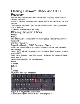 Clearing Password Check and BIOS
Recovery
This section provides users with the standard operating procedures of
clearing password
and BIOS recovery for the Aspire E1-431/E1-431G & E1-471/E1-471G. The
machine
provides one Hardware Open Gap on main board for clearing password
check, and one
hot key for enabling BIOS Recovery.
Clearing Password Check
NOTE:
NOTE:
The following procedure is only for clearing BIOS Password (Supervisor
Password
and User Password).
Steps for Clearing BIOS Password Check
If users set BIOS Password (Supervisor Password and/or User Password)
for a security
reason, BIOS will ask the password during systems POST or when systems
enter to BIOS
Setup menu. However, once it is necessary to bypass the password check,
users need to
clear the password by the following steps:
Power
1. Press
button.
[
2. Press
key before Acer logo disappears
Figure 5-3. Keyboard Key Location
3. Select Boot Option item 'USB HDD' as highlighted in
 