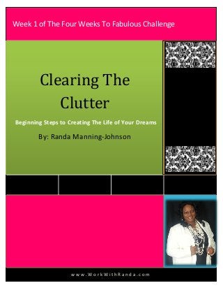 w w w . W o r k W i t h R a n d a . c o m
Clearing The
Clutter
Beginning Steps to Creating The Life of Your Dreams
By: Randa Manning-Johnson
Week 1 of The Four Weeks To Fabulous Challenge
 