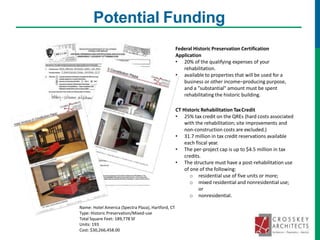 Potential Funding
Federal Historic Preservation Certification
Application
• 20% of the qualifying expenses of your
rehabilitation.
• available to properties that will be used for a
business or other income–producing purpose,
and a "substantial" amount must be spent
rehabilitating the historic building.
CT Historic Rehabilitation TaxCredit
• 25% tax credit on the QREs (hard costs associated
with the rehabilitation; site improvements and
non-construction costs are excluded.)
• 31.7 million in tax credit reservations available
each fiscal year.
• The per-project cap is up to $4.5 million in tax
credits.
• The structure must have a post-rehabilitation use
of one of the following:
o residential use of five units or more;
o mixed residential and nonresidential use;
or
o nonresidential.
Name: Hotel America (Spectra Plaza), Hartford, CT
Type: Historic Preservation/Mixed-use
Total Square Feet: 189,778 SF
Units: 193
Cost: $30,266,458.00
 