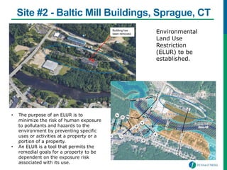 Site #2 - Baltic Mill Buildings, Sprague, CT
• The purpose of an ELUR is to
minimize the risk of human exposure
to pollutants and hazards to the
environment by preventing specific
uses or activities at a property or a
portion of a property.
• An ELUR is a tool that permits the
remedial goals for a property to be
dependent on the exposure risk
associated with its use.
Environmental
Land Use
Restriction
(ELUR) to be
established.
Building has
been removed.
 
