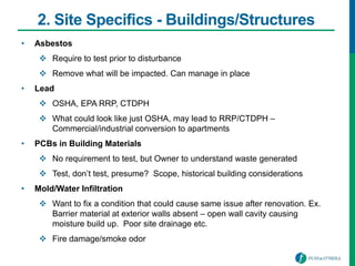 2. Site Specifics - Buildings/Structures
• Asbestos
 Require to test prior to disturbance
 Remove what will be impacted. Can manage in place
• Lead
 OSHA, EPA RRP, CTDPH
 What could look like just OSHA, may lead to RRP/CTDPH –
Commercial/industrial conversion to apartments
• PCBs in Building Materials
 No requirement to test, but Owner to understand waste generated
 Test, don’t test, presume? Scope, historical building considerations
• Mold/Water Infiltration
 Want to fix a condition that could cause same issue after renovation. Ex.
Barrier material at exterior walls absent – open wall cavity causing
moisture build up. Poor site drainage etc.
 Fire damage/smoke odor
 