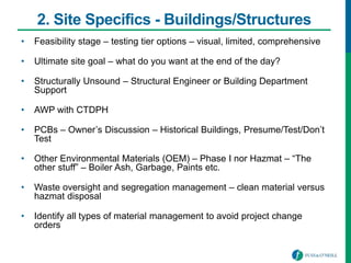 2. Site Specifics - Buildings/Structures
• Feasibility stage – testing tier options – visual, limited, comprehensive
• Ultimate site goal – what do you want at the end of the day?
• Structurally Unsound – Structural Engineer or Building Department
Support
• AWP with CTDPH
• PCBs – Owner’s Discussion – Historical Buildings, Presume/Test/Don’t
Test
• Other Environmental Materials (OEM) – Phase I nor Hazmat – “The
other stuff” – Boiler Ash, Garbage, Paints etc.
• Waste oversight and segregation management – clean material versus
hazmat disposal
• Identify all types of material management to avoid project change
orders
 
