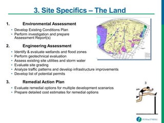 3. Site Specifics – The Land
1. Environmental Assessment
• Develop Existing Conditions Plan
• Perform investigation and prepare
Assessment Report(s)
2. Engineering Assessment
• Identify & evaluate wetlands and flood zones
• Perform geotechnical evaluation
• Assess existing site utilities and storm water
• Evaluate site grading
• Analyze traffic patterns and develop infrastructure improvements
• Develop list of potential permits
3. Remedial Action Plan
• Evaluate remedial options for multiple development scenarios
• Prepare detailed cost estimates for remedial options
 