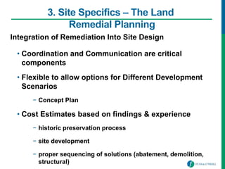 3. Site Specifics – The Land
Remedial Planning
Integration of Remediation Into Site Design
• Coordination and Communication are critical
components
• Flexible to allow options for Different Development
Scenarios
− Concept Plan
• Cost Estimates based on findings & experience
− historic preservation process
− site development
− proper sequencing of solutions (abatement, demolition,
structural)
 