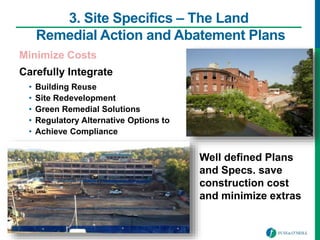 3. Site Specifics – The Land
Remedial Action and Abatement Plans
Minimize Costs
Carefully Integrate
• Building Reuse
• Site Redevelopment
• Green Remedial Solutions
• Regulatory Alternative Options to
• Achieve Compliance
Well defined Plans
and Specs. save
construction cost
and minimize extras
 