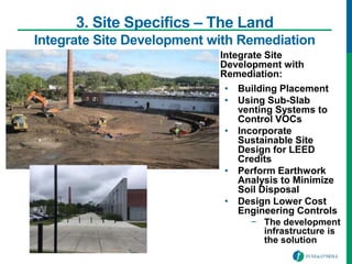 • Integrate Site
Development with
Remediation:
• Building Placement
• Using Sub-Slab
venting Systems to
Control VOCs
• Incorporate
Sustainable Site
Design for LEED
Credits
• Perform Earthwork
Analysis to Minimize
Soil Disposal
• Design Lower Cost
Engineering Controls
− The development
infrastructure is
the solution
3. Site Specifics – The Land
Integrate Site Development with Remediation
 