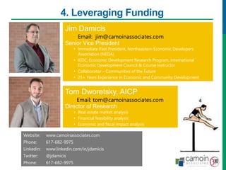 4. Leveraging Funding
Jim Damicis
Senior Vice President
• Immediate Past President, Northeastern Economic Developers
Association (NEDA)
• IEDC, Economic Development Research Program, International
Economic Development Council & Course Instructor
• Collaborator – Communities of the Future
• 25+ Years Experience in Economic and Community Development
Jim Damicis
Senior Vice President
• Immediate Past President, Northeastern Economic Developers
Association (NEDA)
• IEDC, Economic Development Research Program, International
Economic Development Council & Course Instructor
• Collaborator – Communities of the Future
• 25+ Years Experience in Economic and Community Development
Email: jim@camoinassociates.com
Website: www.camoinassociates.com
Twitter: @jdamicis
Linkedin: www.linkedin.com/in/jdamicis
Blog: www.camoinassociates.com/navigator
Tom Dworetsky, AICP
Director of Research
• Real estate market analysis
• Financial feasibility analysis
• Economic and fiscal impact analysis
Website: www.camoinassociates.com
Phone: 617-682-9975
Linkedin: www.linkedin.com/in/jdamicis
Twitter: @jdamicis
Phone: 617-682-9975
Email: jim@camoinassociates.com
Email: tom@camoinassociates.com
 