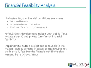 Understanding the financial conditions investment
• Costs and benefits
• Opportunities and constraints
• Likelihood for a return on investment
For economic development include both public (fiscal
impact analysis) and private (pro-forma) financial
feasibility
Important to note: a project can be feasible in the
market (there is demand in excess of supply) and not
be financially feasible (the financial conditions don’t
warrant the risk/investment)
Financial Feasibility Analysis
 