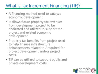 What is Tax Increment Financing (TIF)?
• A financing method used to catalyze
economic development.
• It allows future property tax revenues
from development project to be
dedicated and utilized to support the
project and related economic
development.
• Property tax benefits from project used
to help finance infrastructure
enhancements related to / required for
project development and/or project
costs.
• TIF can be utilized to support public and
private development costs.
 