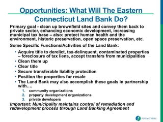 Opportunities: What Will The Eastern
Connecticut Land Bank Do?
Primary goal - clean up brownfield sites and convey them back to
private sector, enhancing economic development, increasing
municipal tax base – also: protect human health and the
environment, historic preservation, open space preservation, etc.
Some Specific Functions/Activities of the Land Bank:
• Acquire title to derelict, tax-delinquent, contaminated properties
– foreclosure of tax liens, accept transfers from municipalities
• Clean them up
• Clear title
• Secure transferable liability protection
• Position the properties for resale
• The Land Bank may also accomplish these goals in partnership
with….
1. community organizations
2. property development organizations
3. private developers
Important: Municipality maintains control of remediation and
redevelopment process through Land Banking Agreement
 
