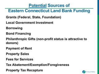 Potential Sources of
Eastern Connecticut Land Bank Funding
Grants (Federal, State, Foundation)
Local Government Investment
Borrowing
Bond Financing
Philanthropic Gifts (non-profit status is attractive to
donors)
Payment of Rent
Property Sales
Fees for Services
Tax Abatement/Exemption/Foregiveness
Property Tax Recapture
 