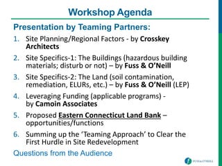 Workshop Agenda
Presentation by Teaming Partners:
1. Site Planning/Regional Factors - by Crosskey
Architects
2. Site Specifics-1: The Buildings (hazardous building
materials; disturb or not) – by Fuss & O’Neill
3. Site Specifics-2: The Land (soil contamination,
remediation, ELURs, etc.) – by Fuss & O’Neill (LEP)
4. Leveraging Funding (applicable programs) -
by Camoin Associates
5. Proposed Eastern Connecticut Land Bank –
opportunities/functions
6. Summing up the ‘Teaming Approach’ to Clear the
First Hurdle in Site Redevelopment
Questions from the Audience
 