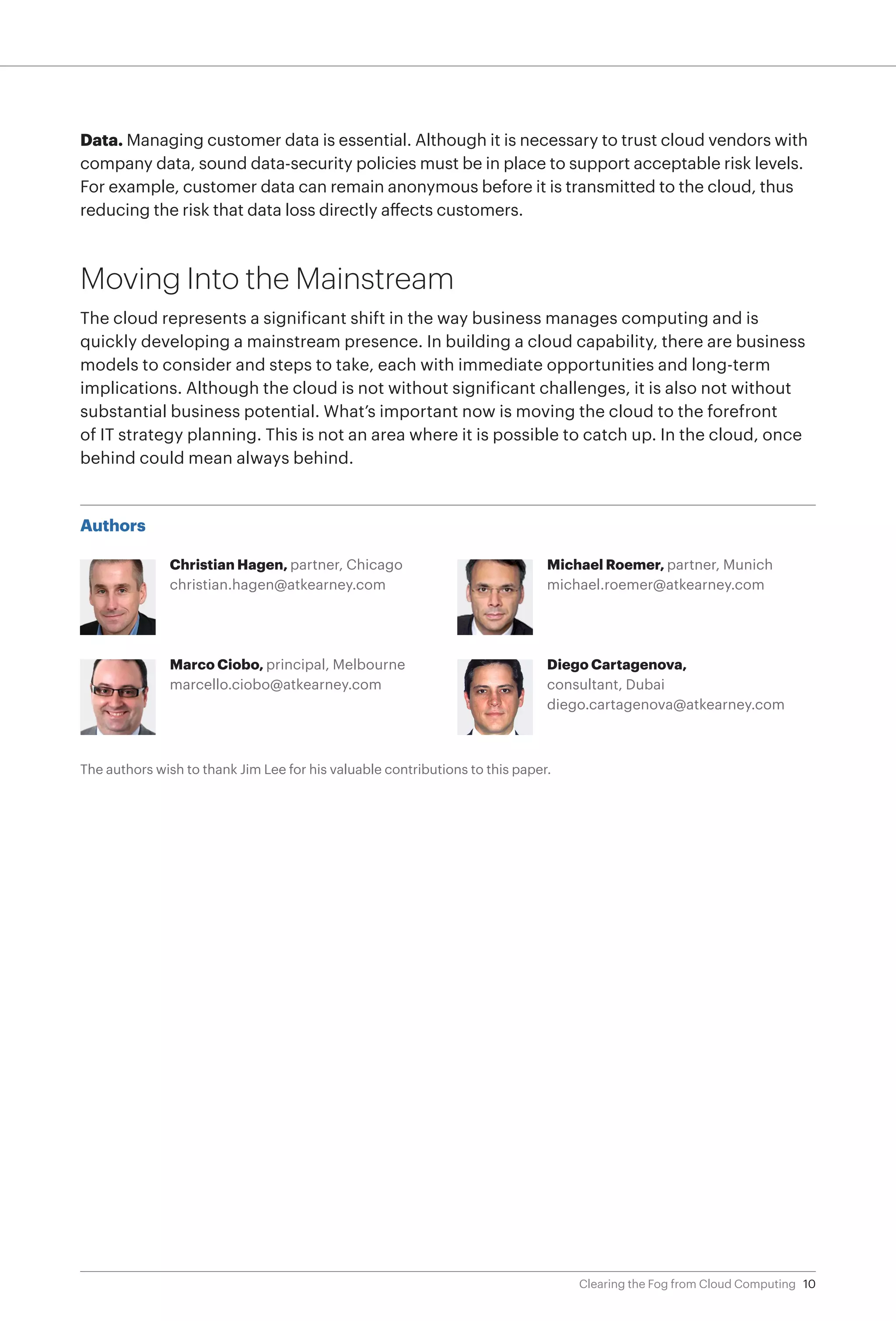 Data. Managing customer data is essential. Although it is necessary to trust cloud vendors with
company data, sound data-security policies must be in place to support acceptable risk levels.
For example, customer data can remain anonymous before it is transmitted to the cloud, thus
reducing the risk that data loss directly affects customers.



Moving Into the Mainstream
The cloud represents a significant shift in the way business manages computing and is
quickly developing a mainstream presence. In building a cloud capability, there are business
models to consider and steps to take, each with immediate opportunities and long-term
implications. Although the cloud is not without significant challenges, it is also not without
substantial business potential. What’s important now is moving the cloud to the forefront
of IT strategy planning. This is not an area where it is possible to catch up. In the cloud, once
behind could mean always behind.



Authors

               Christian Hagen, partner, Chicago                              Michael Roemer, partner, Munich
               christian.hagen@atkearney.com                                  michael.roemer@atkearney.com




               Marco Ciobo, principal, Melbourne                              Diego Cartagenova,
               marcello.ciobo@atkearney.com                                   consultant, Dubai
                                                                              diego.cartagenova@atkearney.com



The authors wish to thank Jim Lee for his valuable contributions to this paper.




                                                                                  Clearing the Fog from Cloud Computing 10
 