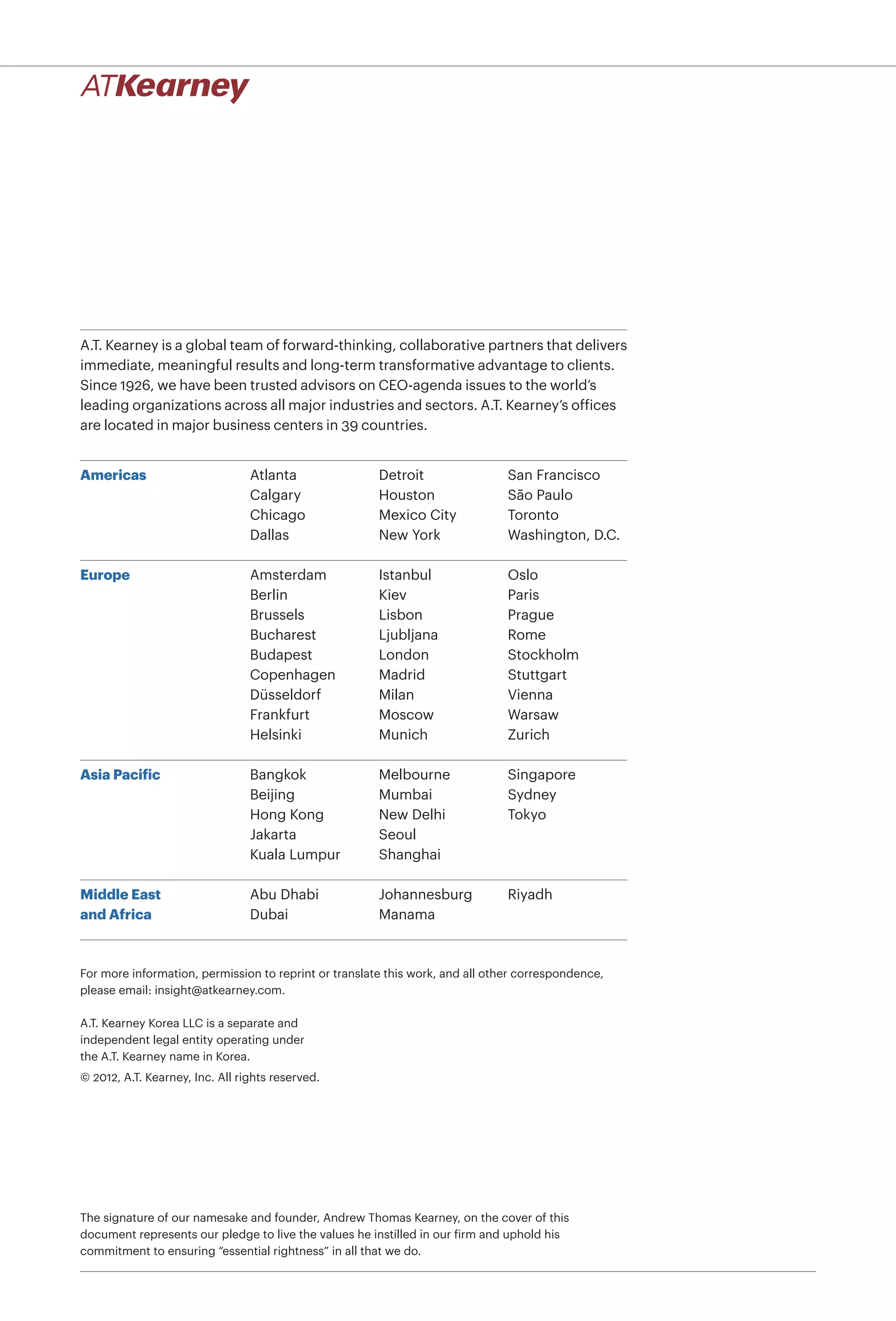 A.T. Kearney is a global team of forward-thinking, collaborative partners that delivers
immediate, meaningful results and long-term transformative advantage to clients.
Since 1926, we have been trusted advisors on CEO-agenda issues to the world’s
leading organizations across all major industries and sectors. A.T. Kearney’s ofﬁces
are located in major business centers in 39 countries.


Americas                         Atlanta               Detroit                 San Francisco
                                 Calgary               Houston                 São Paulo
                                 Chicago               Mexico City             Toronto
                                 Dallas                New York                Washington, D.C.

Europe                           Amsterdam             Istanbul                Oslo
                                 Berlin                Kiev                    Paris
                                 Brussels              Lisbon                  Prague
                                 Bucharest             Ljubljana               Rome
                                 Budapest              London                  Stockholm
                                 Copenhagen            Madrid                  Stuttgart
                                 Düsseldorf            Milan                   Vienna
                                 Frankfurt             Moscow                  Warsaw
                                 Helsinki              Munich                  Zurich

Asia Pacific                     Bangkok               Melbourne               Singapore
                                 Beijing               Mumbai                  Sydney
                                 Hong Kong             New Delhi               Tokyo
                                 Jakarta               Seoul
                                 Kuala Lumpur          Shanghai

Middle East                      Abu Dhabi             Johannesburg            Riyadh
and Africa                       Dubai                 Manama



For more information, permission to reprint or translate this work, and all other correspondence,
please email: insight@atkearney.com.

A.T. Kearney Korea LLC is a separate and
independent legal entity operating under
the A.T. Kearney name in Korea.
© 2012, A.T. Kearney, Inc. All rights reserved.




The signature of our namesake and founder, Andrew Thomas Kearney, on the cover of this
document represents our pledge to live the values he instilled in our firm and uphold his
commitment to ensuring “essential rightness” in all that we do.
 