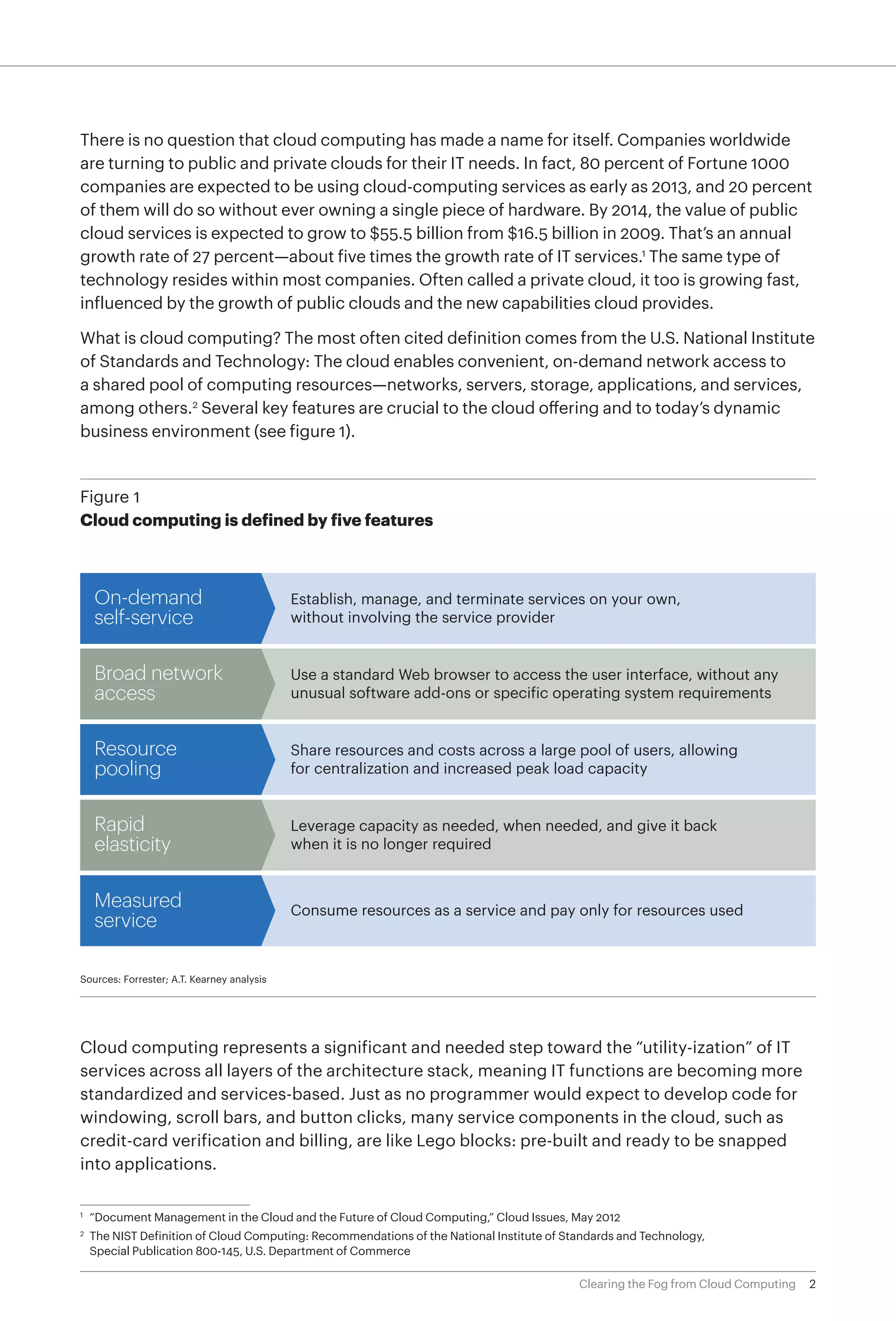 There is no question that cloud computing has made a name for itself. Companies worldwide
are turning to public and private clouds for their IT needs. In fact, 80 percent of Fortune 1000
companies are expected to be using cloud-computing services as early as 2013, and 20 percent
of them will do so without ever owning a single piece of hardware. By 2014, the value of public
cloud services is expected to grow to $55.5 billion from $16.5 billion in 2009. That’s an annual
growth rate of 27 percent—about five times the growth rate of IT services.1 The same type of
technology resides within most companies. Often called a private cloud, it too is growing fast,
influenced by the growth of public clouds and the new capabilities cloud provides.

What is cloud computing? The most often cited definition comes from the U.S. National Institute
of Standards and Technology: The cloud enables convenient, on-demand network access to
a shared pool of computing resources—networks, servers, storage, applications, and services,
among others.2 Several key features are crucial to the cloud offering and to today’s dynamic
business environment (see figure 1).


Figure 1
Cloud computing is defined by five features



     On-demand                              Establish, manage, and terminate services on your own,
     self-service                           without involving the service provider


     Broad network                          Use a standard Web browser to access the user interface, without any
     access                                 unusual software add-ons or specific operating system requirements


     Resource                               Share resources and costs across a large pool of users, allowing
     pooling                                for centralization and increased peak load capacity


     Rapid                                  Leverage capacity as needed, when needed, and give it back
     elasticity                             when it is no longer required


     Measured                               Consume resources as a service and pay only for resources used
     service

Sources: Forrester; A.T. Kearney analysis




Cloud computing represents a significant and needed step toward the “utility-ization” of IT
services across all layers of the architecture stack, meaning IT functions are becoming more
standardized and services-based. Just as no programmer would expect to develop code for
windowing, scroll bars, and button clicks, many service components in the cloud, such as
credit-card verification and billing, are like Lego blocks: pre-built and ready to be snapped
into applications.


	 “Document Management in the Cloud and the Future of Cloud Computing,” Cloud Issues, May 2012
1	

2
 	 The NIST Definition of Cloud Computing: Recommendations of the National Institute of Standards and Technology,
   Special Publication 800-145, U.S. Department of Commerce

                                                                                          Clearing the Fog from Cloud Computing   2
 