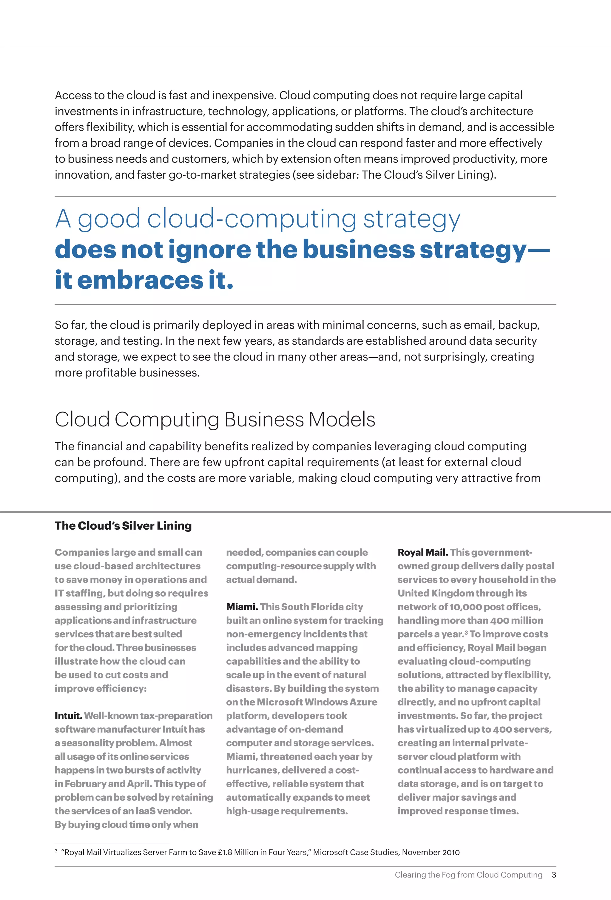 Access to the cloud is fast and inexpensive. Cloud computing does not require large capital
investments in infrastructure, technology, applications, or platforms. The cloud’s architecture
offers flexibility, which is essential for accommodating sudden shifts in demand, and is accessible
from a broad range of devices. Companies in the cloud can respond faster and more effectively
to business needs and customers, which by extension often means improved productivity, more
innovation, and faster go-to-market strategies (see sidebar: The Cloud’s Silver Lining).



A good cloud-computing strategy
does not ignore the business strategy—
it embraces it.
So far, the cloud is primarily deployed in areas with minimal concerns, such as email, backup,
storage, and testing. In the next few years, as standards are established around data security
and storage, we expect to see the cloud in many other areas—and, not surprisingly, creating
more profitable businesses.



Cloud Computing Business Models
The financial and capability benefits realized by companies leveraging cloud computing
can be profound. There are few upfront capital requirements (at least for external cloud
computing), and the costs are more variable, making cloud computing very attractive from



The Cloud’s Silver Lining

Companies large and small can                  needed, companies can couple                    Royal Mail. This government-
use cloud-based architectures                  computing-resource supply with                  owned group delivers daily postal
to save money in operations and                actual demand.                                  services to every household in the
IT staffing, but doing so requires                                                             United Kingdom through its
assessing and prioritizing                     Miami. This South Florida city                  network of 10,000 post offices,
applications and infrastructure                built an online system for tracking             handling more than 400 million
services that are best suited                  non-emergency incidents that                    parcels a year.3 To improve costs
for the cloud. Three businesses                includes advanced mapping                       and efficiency, Royal Mail began
illustrate how the cloud can                   capabilities and the ability to                 evaluating cloud-computing
be used to cut costs and                       scale up in the event of natural                solutions, attracted by flexibility,
improve efficiency:                            disasters. By building the system               the ability to manage capacity
                                               on the Microsoft Windows Azure                  directly, and no upfront capital
Intuit. Well-known tax-preparation             platform, developers took                       investments. So far, the project
software manufacturer Intuit has               advantage of on-demand                          has virtualized up to 400 servers,
a seasonality problem. Almost                  computer and storage services.                  creating an internal private-
all usage of its online services               Miami, threatened each year by                  server cloud platform with
happens in two bursts of activity              hurricanes, delivered a cost-                   continual access to hardware and
in February and April. This type of            effective, reliable system that                 data storage, and is on target to
problem can be solved by retaining             automatically expands to meet                   deliver major savings and
the services of an IaaS vendor.                high-usage requirements.                        improved response times.
By buying cloud time only when

 	 “Royal Mail Virtualizes Server Farm to Save £1.8 Million in Four Years,” Microsoft Case Studies, November 2010
3	




                                                                                              Clearing the Fog from Cloud Computing   3
 