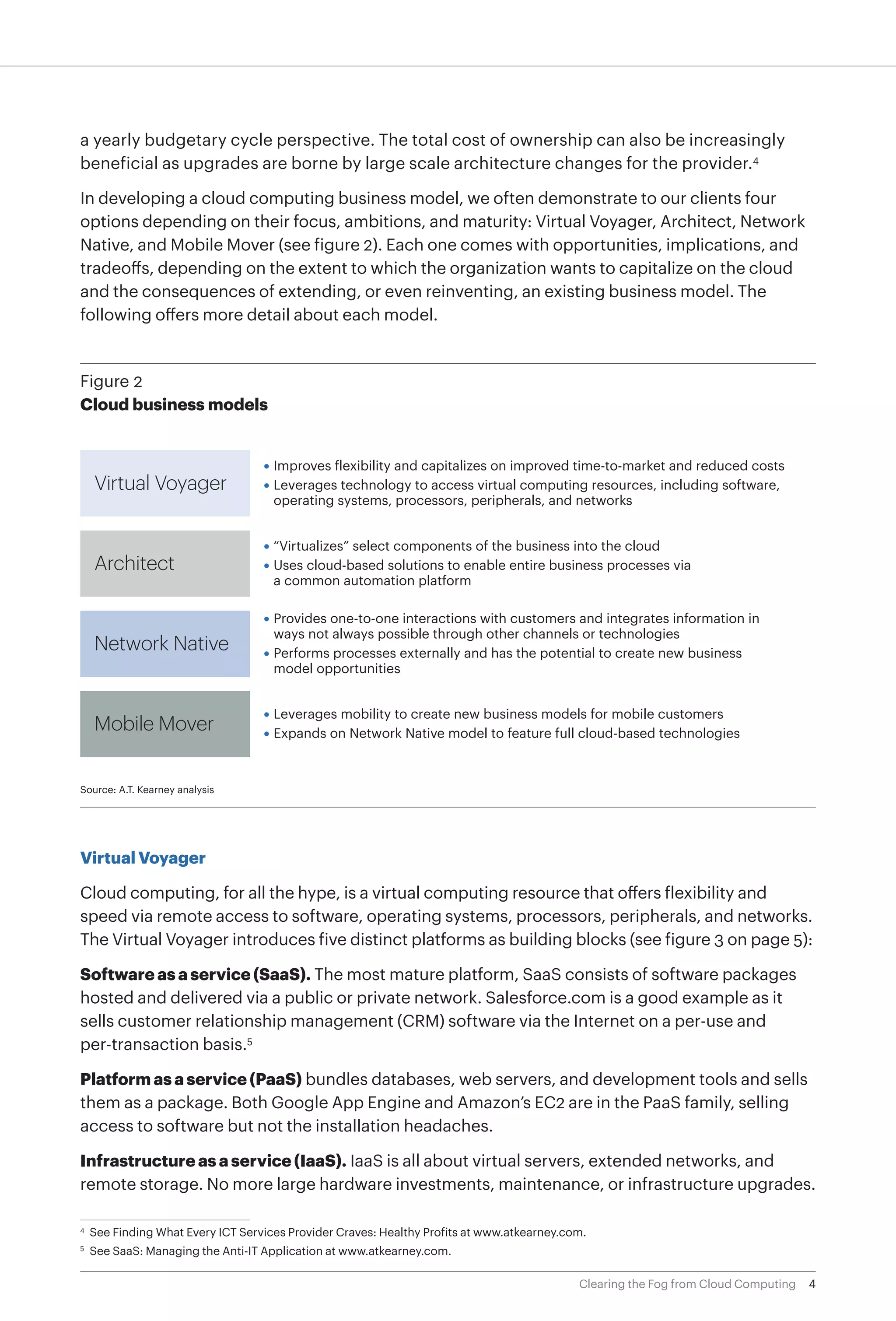 a yearly budgetary cycle perspective. The total cost of ownership can also be increasingly
beneficial as upgrades are borne by large scale architecture changes for the provider.4

In developing a cloud computing business model, we often demonstrate to our clients four
options depending on their focus, ambitions, and maturity: Virtual Voyager, Architect, Network
Native, and Mobile Mover (see figure 2). Each one comes with opportunities, implications, and
tradeoffs, depending on the extent to which the organization wants to capitalize on the cloud
and the consequences of extending, or even reinventing, an existing business model. The
following offers more detail about each model.


Figure 2
Cloud business models


                                    • Improves flexibility and capitalizes on improved time-to-market and reduced costs
     Virtual Voyager                • Leverages technology to access virtual computing resources, including software,
                                      operating systems, processors, peripherals, and networks


                                    • “Virtualizes” select components of the business into the cloud
     Architect                      • Uses cloud-based solutions to enable entire business processes via
                                      a common automation platform

                                    • Provides one-to-one interactions with customers and integrates information in
                                      ways not always possible through other channels or technologies
     Network Native                 • Performs processes externally and has the potential to create new business
                                      model opportunities


                                    • Leverages mobility to create new business models for mobile customers
     Mobile Mover                   • Expands on Network Native model to feature full cloud-based technologies



Source: A.T. Kearney analysis




Virtual Voyager

Cloud computing, for all the hype, is a virtual computing resource that offers flexibility and
speed via remote access to software, operating systems, processors, peripherals, and networks.
The Virtual Voyager introduces five distinct platforms as building blocks (see figure 3 on page 5):

Software as a service (SaaS). The most mature platform, SaaS consists of software packages
hosted and delivered via a public or private network. Salesforce.com is a good example as it
sells customer relationship management (CRM) software via the Internet on a per-use and
per-transaction basis.5

Platform as a service (PaaS) bundles databases, web servers, and development tools and sells
them as a package. Both Google App Engine and Amazon’s EC2 are in the PaaS family, selling
access to software but not the installation headaches.

Infrastructure as a service (IaaS). IaaS is all about virtual servers, extended networks, and
remote storage. No more large hardware investments, maintenance, or infrastructure upgrades.

4
    	See Finding What Every ICT Services Provider Craves: Healthy Profits at www.atkearney.com.
	See SaaS: Managing the Anti-IT Application at www.atkearney.com.
5




                                                                                             Clearing the Fog from Cloud Computing   4
 