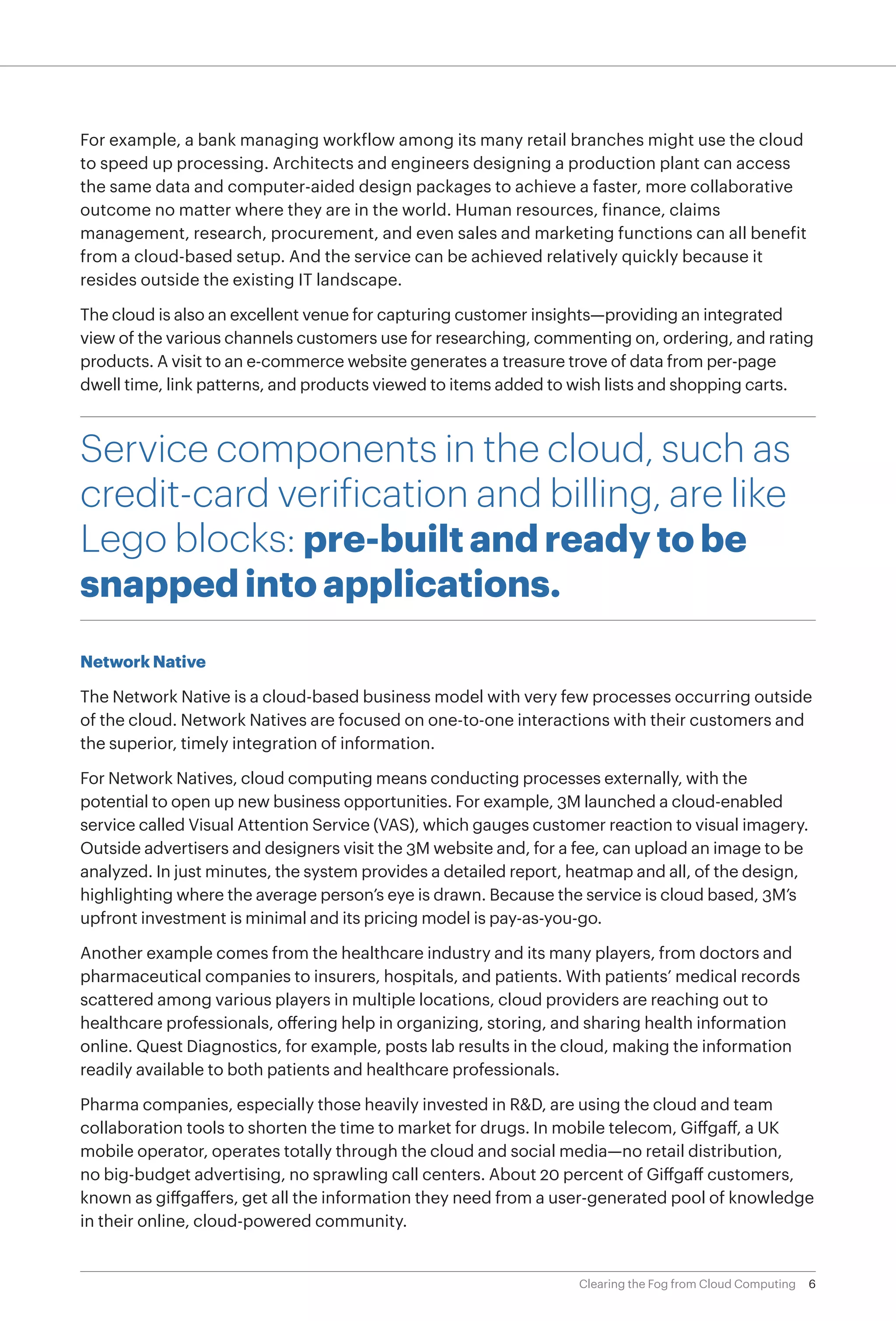 For example, a bank managing workflow among its many retail branches might use the cloud
to speed up processing. Architects and engineers designing a production plant can access
the same data and computer-aided design packages to achieve a faster, more collaborative
outcome no matter where they are in the world. Human resources, finance, claims
management, research, procurement, and even sales and marketing functions can all benefit
from a cloud-based setup. And the service can be achieved relatively quickly because it
resides outside the existing IT landscape.

The cloud is also an excellent venue for capturing customer insights—providing an integrated
view of the various channels customers use for researching, commenting on, ordering, and rating
products. A visit to an e-commerce website generates a treasure trove of data from per-page
dwell time, link patterns, and products viewed to items added to wish lists and shopping carts.



Service components in the cloud, such as
credit-card verification and billing, are like
Lego blocks: pre-built and ready to be
snapped into applications.
Network Native

The Network Native is a cloud-based business model with very few processes occurring outside
of the cloud. Network Natives are focused on one-to-one interactions with their customers and
the superior, timely integration of information.

For Network Natives, cloud computing means conducting processes externally, with the
potential to open up new business opportunities. For example, 3M launched a cloud-enabled
service called Visual Attention Service (VAS), which gauges customer reaction to visual imagery.
Outside advertisers and designers visit the 3M website and, for a fee, can upload an image to be
analyzed. In just minutes, the system provides a detailed report, heatmap and all, of the design,
highlighting where the average person’s eye is drawn. Because the service is cloud based, 3M’s
upfront investment is minimal and its pricing model is pay-as-you-go.

Another example comes from the healthcare industry and its many players, from doctors and
pharmaceutical companies to insurers, hospitals, and patients. With patients’ medical records
scattered among various players in multiple locations, cloud providers are reaching out to
healthcare professionals, offering help in organizing, storing, and sharing health information
online. Quest Diagnostics, for example, posts lab results in the cloud, making the information
readily available to both patients and healthcare professionals.

Pharma companies, especially those heavily invested in R&D, are using the cloud and team
collaboration tools to shorten the time to market for drugs. In mobile telecom, Giffgaff, a UK
mobile operator, operates totally through the cloud and social media—no retail distribution,
no big-budget advertising, no sprawling call centers. About 20 percent of Giffgaff customers,
known as giffgaffers, get all the information they need from a user-generated pool of knowledge
in their online, cloud-powered community.


                                                                  Clearing the Fog from Cloud Computing   6
 