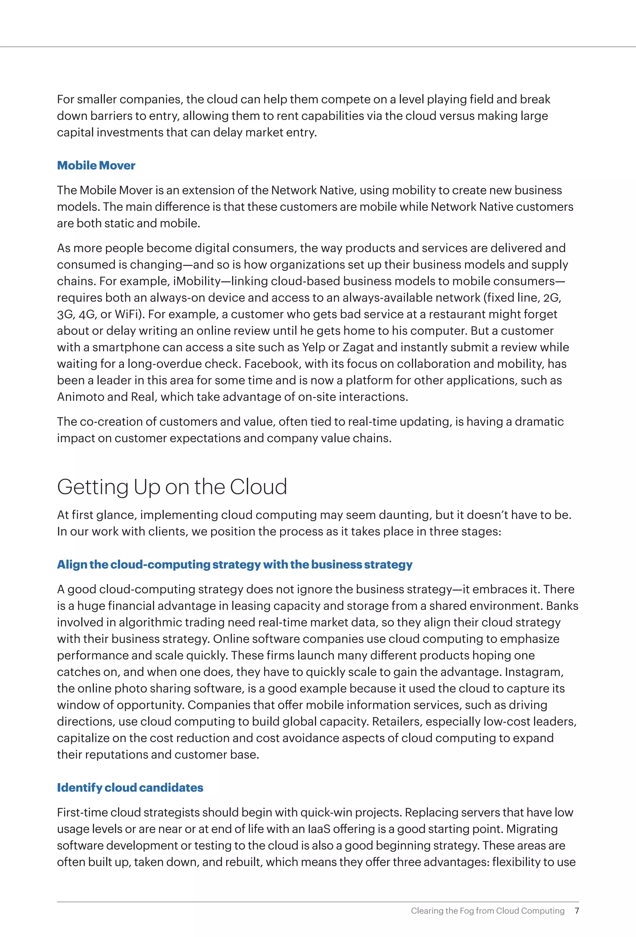 For smaller companies, the cloud can help them compete on a level playing field and break
down barriers to entry, allowing them to rent capabilities via the cloud versus making large
capital investments that can delay market entry.

Mobile Mover

The Mobile Mover is an extension of the Network Native, using mobility to create new business
models. The main difference is that these customers are mobile while Network Native customers
are both static and mobile.

As more people become digital consumers, the way products and services are delivered and
consumed is changing—and so is how organizations set up their business models and supply
chains. For example, iMobility—linking cloud-based business models to mobile consumers—
requires both an always-on device and access to an always-available network (fixed line, 2G,
3G, 4G, or WiFi). For example, a customer who gets bad service at a restaurant might forget
about or delay writing an online review until he gets home to his computer. But a customer
with a smartphone can access a site such as Yelp or Zagat and instantly submit a review while
waiting for a long-overdue check. Facebook, with its focus on collaboration and mobility, has
been a leader in this area for some time and is now a platform for other applications, such as
Animoto and Real, which take advantage of on-site interactions.

The co-creation of customers and value, often tied to real-time updating, is having a dramatic
impact on customer expectations and company value chains.



Getting Up on the Cloud
At first glance, implementing cloud computing may seem daunting, but it doesn’t have to be.
In our work with clients, we position the process as it takes place in three stages:

Align the cloud-computing strategy with the business strategy

A good cloud-computing strategy does not ignore the business strategy—it embraces it. There
is a huge financial advantage in leasing capacity and storage from a shared environment. Banks
involved in algorithmic trading need real-time market data, so they align their cloud strategy
with their business strategy. Online software companies use cloud computing to emphasize
performance and scale quickly. These firms launch many different products hoping one
catches on, and when one does, they have to quickly scale to gain the advantage. Instagram,
the online photo sharing software, is a good example because it used the cloud to capture its
window of opportunity. Companies that offer mobile information services, such as driving
directions, use cloud computing to build global capacity. Retailers, especially low-cost leaders,
capitalize on the cost reduction and cost avoidance aspects of cloud computing to expand
their reputations and customer base.

Identify cloud candidates

First-time cloud strategists should begin with quick-win projects. Replacing servers that have low
usage levels or are near or at end of life with an IaaS offering is a good starting point. Migrating
software development or testing to the cloud is also a good beginning strategy. These areas are
often built up, taken down, and rebuilt, which means they offer three advantages: flexibility to use



                                                                    Clearing the Fog from Cloud Computing   7
 