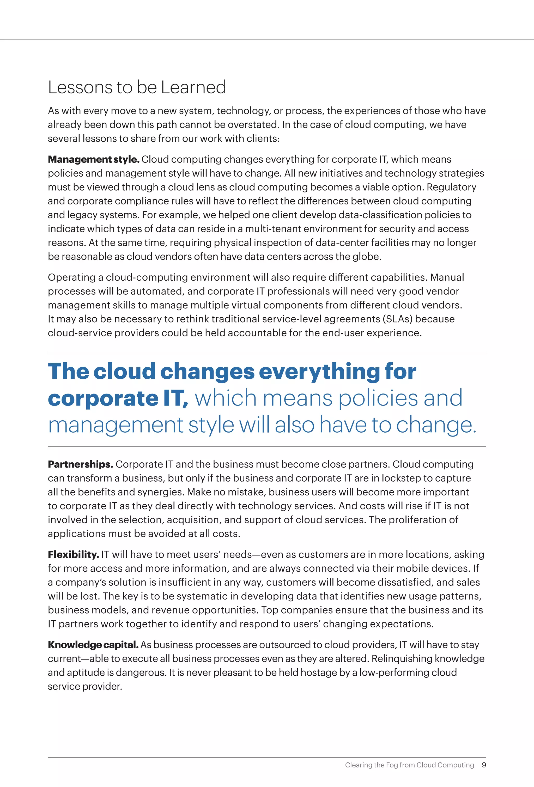 Lessons to be Learned
As with every move to a new system, technology, or process, the experiences of those who have
already been down this path cannot be overstated. In the case of cloud computing, we have
several lessons to share from our work with clients:

Management style. Cloud computing changes everything for corporate IT, which means
policies and management style will have to change. All new initiatives and technology strategies
must be viewed through a cloud lens as cloud computing becomes a viable option. Regulatory
and corporate compliance rules will have to reflect the differences between cloud computing
and legacy systems. For example, we helped one client develop data-classification policies to
indicate which types of data can reside in a multi-tenant environment for security and access
reasons. At the same time, requiring physical inspection of data-center facilities may no longer
be reasonable as cloud vendors often have data centers across the globe.

Operating a cloud-computing environment will also require different capabilities. Manual
processes will be automated, and corporate IT professionals will need very good vendor
management skills to manage multiple virtual components from different cloud vendors.
It may also be necessary to rethink traditional service-level agreements (SLAs) because
cloud-service providers could be held accountable for the end-user experience.



The cloud changes everything for
corporate IT, which means policies and
management style will also have to change.
Partnerships. Corporate IT and the business must become close partners. Cloud computing
can transform a business, but only if the business and corporate IT are in lockstep to capture
all the benefits and synergies. Make no mistake, business users will become more important
to corporate IT as they deal directly with technology services. And costs will rise if IT is not
involved in the selection, acquisition, and support of cloud services. The proliferation of
applications must be avoided at all costs.

Flexibility. IT will have to meet users’ needs—even as customers are in more locations, asking
for more access and more information, and are always connected via their mobile devices. If
a company’s solution is insufficient in any way, customers will become dissatisfied, and sales
will be lost. The key is to be systematic in developing data that identifies new usage patterns,
business models, and revenue opportunities. Top companies ensure that the business and its
IT partners work together to identify and respond to users’ changing expectations.

Knowledge capital. As business processes are outsourced to cloud providers, IT will have to stay
current—able to execute all business processes even as they are altered. Relinquishing knowledge
and aptitude is dangerous. It is never pleasant to be held hostage by a low-performing cloud
service provider.




                                                                  Clearing the Fog from Cloud Computing   9
 