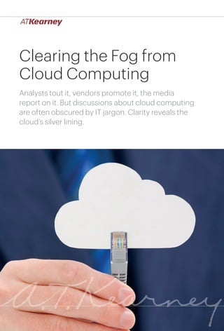 Clearing the Fog from
Cloud Computing
Analysts tout it, vendors promote it, the media
report on it. But discussions about cloud computing
are often obscured by IT jargon. Clarity reveals the
cloud’s silver lining.




                                     Clearing the Fog from Cloud Computing   1
 