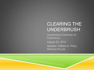 CLEARING THE 
UNDERBRUSH 
Lincolnwood Chamber of 
Commerce 
August 22, 2014 
Speaker: William A. Price, 
Attorney At Law 
 