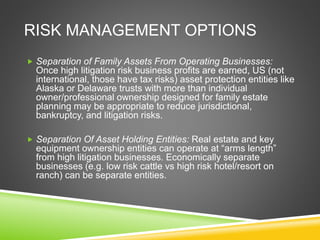 RISK MANAGEMENT OPTIONS 
 Separation of Family Assets From Operating Businesses: 
Once high litigation risk business profits are earned, US (not 
international, those have tax risks) asset protection entities like 
Alaska or Delaware trusts with more than individual 
owner/professional ownership designed for family estate 
planning may be appropriate to reduce jurisdictional, 
bankruptcy, and litigation risks. 
 Separation Of Asset Holding Entities: Real estate and key 
equipment ownership entities can operate at “arms length” 
from high litigation businesses. Economically separate 
businesses (e.g. low risk cattle vs high risk hotel/resort on 
ranch) can be separate entities. 
 