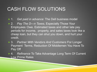 CASH FLOW SOLUTIONS 
 1. Get paid in advance: The Dell business model 
 2. Pay The D—n Taxes, Especially Those Your 
Employees Owe. Estimated taxes and other late pay 
periods for income, property, and sales taxes look like a 
cheap loan, but they can shut you down, and hurt your 
credit. 
 3. Partner With Vendors And Customers For Longer 
Payment Terms, Reduction Of Middlemen You Have To 
Pay Off 
 4. Refinance To Take Advantage Long Term Of Current 
Low Prime Rates 
 