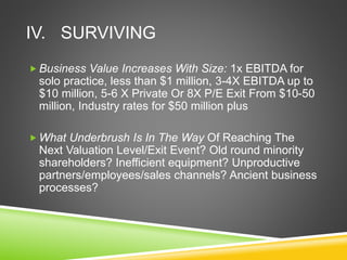 IV. SURVIVING 
Business Value Increases With Size: 1x EBITDA for 
solo practice, less than $1 million, 3-4X EBITDA up to 
$10 million, 5-6 X Private Or 8X P/E Exit From $10-50 
million, Industry rates for $50 million plus 
What Underbrush Is In The Way Of Reaching The 
Next Valuation Level/Exit Event? Old round minority 
shareholders? Inefficient equipment? Unproductive 
partners/employees/sales channels? Ancient business 
processes? 
 