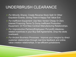 UNDERBRUSH CLEARANCE 
 For Minority Shares: Create Reverse Stock Split Or Other 
Expulsion Events, Giving Them A Happy Fair Value Exit 
 For Inefficient Equipment: Use New Vendor Cheap Or Zero 
Interest Financing Terms To Dump Inefficient Production 
Equipment. Or Find New Contract Manufacturing Relationships. 
 For Unproductive Partners/Employees: Put profit milestone-related 
incentives in your Buy-Sell Agreements. Drop the idiots 
overboard. 
 For Ancient Business Processes: Improve your margins by direct 
customer relationships through real time feedback and online 
value creation relationships, in tax-efficient jurisdictions 
 