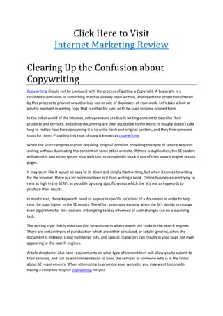 Click Here to Visit
                 Internet Marketing Review

Clearing Up the Confusion about
Copywriting
Copywriting should not be confused with the process of getting a Copyright. A Copyright is a
recorded submission of something that has already been written, and needs the protection offered
by this process to prevent unauthorized use or sale of duplicates of your work. Let's take a look at
what is involved in writing copy that is either for sale, or to be used in some printed form.

In the cyber world of the Internet, entrepreneurs are busily writing content to describe their
products and services, and these documents are then accessible to the world. It usually doesn't take
long to realize how time consuming it is to write fresh and original content, and they hire someone
to do for them. Providing this type of copy is known as copywriting.

When the search engines started requiring 'original' content, providing this type of service requires
writing without duplicating the content on some other website. If there is duplication, the SE spiders
will detect it and either ignore your web site, or completely block it out of their search engine results
pages.

It may seem like it would be easy to sit down and simply start writing, but when it comes to writing
for the Internet, there is a lot more involved in it than writing a book. Online businesses are trying to
rank as high in the SERPs as possible by using specific words which the SEs use as keywords to
produce their results.

In most cases, these keywords need to appear in specific locations of a document in order to help
rank the page higher in the SE results. The effort gets more exciting when the SEs decide to change
their algorithms for this location. Attempting to stay informed of such changes can be a daunting
task.

The writing style that is used can also be an issue in where a web site ranks in the search engines.
There are certain types of punctuation which are either penalized, or totally ignored, when the
document is indexed. Using numbered lists, and special characters can results in your page not even
appearing in the search engines.

Article directories also have requirements on what type of content they will allow you to submit to
their services, and can be even more reason to need the services of someone who is in the know
about SE requirements. When attempting to promote your web site, you may want to consider
having a company do your copywriting for you.
 