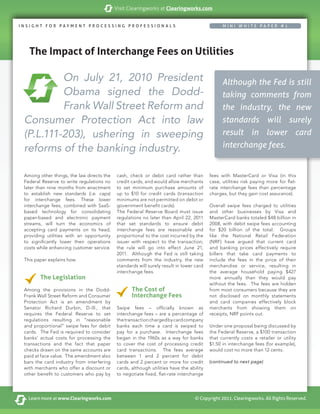 Visit Clearingworks at Clearingworks.com


INSIGHT FOR PAYMENT PROCESSING PROFESSIONAL S                                                 MINI WHITE PAPER #1




Title
  The Impact of Interchange Fees on Utilities
         copy


          On July 21, 2010 President                                                          Although the Fed is still
          Obama signed the Dodd-                                                              taking comments from
          Frank Wall Street Reform and                                                        the industry, the new
 Consumer Protection Act into law                                                             standards will surely
 (P.L.111-203), ushering in sweeping                                                          result in lower card
 reforms of the banking industry.                                                             interchange fees.


 Among other things, the law directs the   cash, check or debit card rather than        fees with MasterCard or Visa (in this
 Federal Reserve to write regulations no   credit cards, and would allow merchants      case, utilities risk paying more for flat-
 later than nine months from enactment     to set minimum purchase amounts of           rate interchange fees than percentage
 to establish new standards (i.e. caps)    up to $10 for credit cards (transaction      charges, but they gain cost assurance).
 for interchange fees. These lower         minimums are not permitted on debit or
 interchange fees, combined with SaaS-     government benefit cards).                   Overall swipe fees charged to utilities
 based technology for consolidating        The Federal Reserve Board must issue         and other businesses by Visa and
 paper-based and electronic payment        regulations no later than April 22, 2011     MasterCard banks totaled $48 billion in
 streams, will turn the economics of       that set standards to ensure debit           2008, with debit swipe fees accounting
 accepting card payments on its head,      interchange fees are reasonable and          for $20 billion of the total. Groups
 providing utilities with an opportunity   proportional to the cost incurred by the     like the National Retail Federation
 to significantly lower their operations   issuer with respect to the transaction;      (NRF) have argued that current card
 costs while enhancing customer service.   the rule will go into effect June 21,        and banking prices effectively require
                                           2011. Although the Fed is still taking       billers that take card payments to
 This paper explains how.                  comments from the industry, the new          include the fees in the price of their
                                           standards will surely result in lower card   merchandise or service, resulting in
                                           interchange fees.                            the average household paying $427
        The Legislation                                                                 more annually than they would pay
                                                                                        without the fees. The fees are hidden
 Among the provisions in the Dodd-                The Cost of                           from most consumers because they are
 Frank Wall Street Reform and Consumer            Interchange Fees                      not disclosed on monthly statements
 Protection Act is an amendment by                                                      and card companies effectively block
 Senator Richard Durbin, D-Ill., that      Swipe fees – officially known as             merchants from showing them on
 requires the Federal Reserve to set       interchange fees – are a percentage of       receipts, NRF points out.
 regulations resulting in “reasonable      the transaction charged by card company
 and proportional” swipe fees for debit    banks each time a card is swiped to          Under one proposal being discussed by
 cards. The Fed is required to consider    pay for a purchase. Interchange fees         the Federal Reserve, a $100 transaction
 banks’ actual costs for processing the    began in the 1960s as a way for banks        that currently costs a retailer or utility
 transactions and the fact that paper      to cover the cost of processing credit       $1.50 in interchange fees (for example),
 checks drawn on the same accounts are     card transactions. The fees average          would cost no more than 12 cents.
 paid at face value. The amendment also    between 1 and 2 percent for debit
 bars the card industry from interfering   cards and 2 percent or more for credit       (continued to next page)
 with merchants who offer a discount or    cards, although utilities have the ability
 other benefit to customers who pay by     to negotiate fixed, flat-rate interchange




   Learn more at www.Clearingworks.com                                          © Copyright 2011, Clearingworks. All Rights Reserved.
 