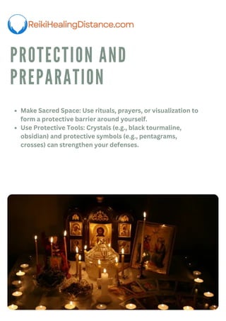 PROTECTION AND
PREPARATION
Make Sacred Space: Use rituals, prayers, or visualization to
form a protective barrier around yourself.
Use Protective Tools: Crystals (e.g., black tourmaline,
obsidian) and protective symbols (e.g., pentagrams,
crosses) can strengthen your defenses.
 