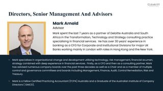 Directors, Senior Management And Advisors
Mark Arnold
Advisor
Mark spent the last 7 years as a partner of Deloitte Australia and South
Africa in the Transformation, Technology and Strategy consulting practice
specialising in financial services. He has over 30 years’ experience in
banking as a CFO for Corporate and Institutional Divisions for major UK
Banks working mainly in London with roles in Hong Kong and the New York.
25
> Mark specialises in organisational change and development utilising technology, risk management, financial acumen,
strategy combined with deep experience in financial services. Firstly, as a CFO and then as a consulting partner, Mark
has advised numerous company boards over the past three decades as well as a Chair and as a member of multiple
control and governance committees and boards including Management, Finance, Audit, Control Remediation, Risk and
Treasury.
> Mark is a Fellow Certified Practicing Accountant (FCPA) Australia and a Graduate of the Australian Institute of Company
Directors ( GAICD).
 