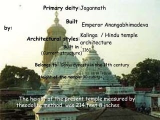 Primary deity:Jagannath 
Built 
by: 
Emperor Anangabhimadeva 
Architectural styles: 
Kalinga / Hindu temple 
architecture 
Built in : 
(Current structure) 
1161 
Belongs to: Ganga dynasty in the 11th century 
Height of the temple:90 cubits 
+The height of the present temple measured by 
theodolite method was 214 feet 8 inches. 
 