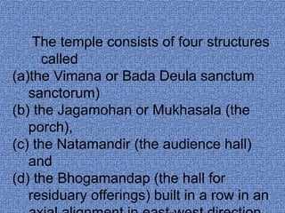 The temple consists of four structures 
called 
(a)the Vimana or Bada Deula sanctum 
sanctorum) 
(b) the Jagamohan or Mukhasala (the 
porch), 
(c) the Natamandir (the audience hall) 
and 
(d) the Bhogamandap (the hall for 
residuary offerings) built in a row in an 
axial alignment in east-west direction 
 