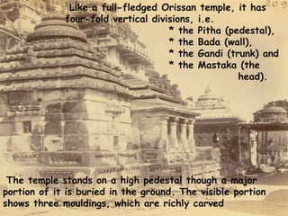 Like a full-fledged Orissan temple, it has 
four-fold vertical divisions, i.e. 
* the Pitha (pedestal), 
* the Bada (wall), 
* the Gandi (trunk) and 
* the Mastaka (the 
head). 
. 
The temple stands on a high pedestal though a major 
portion of it is buried in the ground. The visible portion 
shows three mouldings, which are richly carved 
 