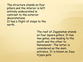 The structure stands on four 
pillars and the interior is left 
entirely undecorated in 
contrast to the exterior 
decoratations. 
It has a flight of steps to the 
north. 
The roof of Jagamohan stands 
on four square,pillars. It has 
two gates, one leading to the 
south and the other to 
Natamandir .The latter is 
considered as the main 
entrance. It is known as Jaya 
Vijaya gate 
 