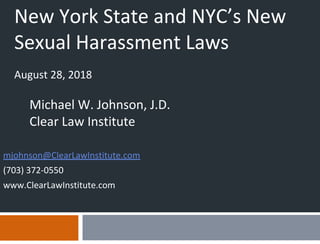New York State and NYC’s New
Sexual Harassment Laws
August 28, 2018
Michael W. Johnson, J.D.
Clear Law Institute
mjohnson@ClearLawInstitute.com
(703) 372-0550
www.ClearLawInstitute.com
 