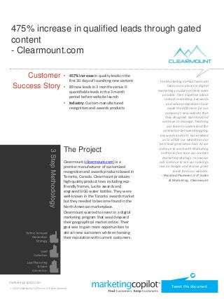 475% increase in qualified leads through gated 
content 
- Clearmount.com 
Customer 
Success Story 
marketingcopilot.com 
• 457% increase in quality leads in the 
first 30 days of launching new content 
• 89 new leads in 3 months versus 0 
quantifiable leads in the 3 month 
period before website launch 
• Industry: Custom manufactured 
recognition and awards products 
The Project 
Clearmount (clearmount.com) is a 
premier manufacturer of customized 
recognition and awards products based in 
Toronto, Canada. Clearmount produces 
high quality product lines including eco-friendly 
frames, Lucite awards and 
engraved SIGG water bottles. They were 
well-known in the Toronto awards market 
but they needed to become found in the 
North American marketplace. 
Clearmount wanted to invest in a digital 
marketing program that would expand 
their geographical market online. Their 
goal was to gain more opportunities to 
attract new customers while enhancing 
their reputation with current customers. 
The Marketing CoPilot team will 
take you to places in digital 
marketing you did not think were 
possible. Their expertise about 
content marketing, keywords 
and value propositions have 
made the difference for our 
company’s new website that 
they designed, launched and 
continue to manage. Teaching 
our team to understand the 
correlation between blogging, 
keywords and SEO, has enabled 
us to utilize our website as our 
best lead generation tool. As we 
continue to work with Marketing 
CoPilot to fine tune our content 
marketing strategy, I know we 
will continue to see our rankings 
rise on Google and receive great 
leads from our website. 
- Rosalind Plummer, V.P. Sales 
& Marketing, Clearmount 
1 | ©2014 Marketing CoPilot Inc. All rights reserved. Tweet this document 
 
