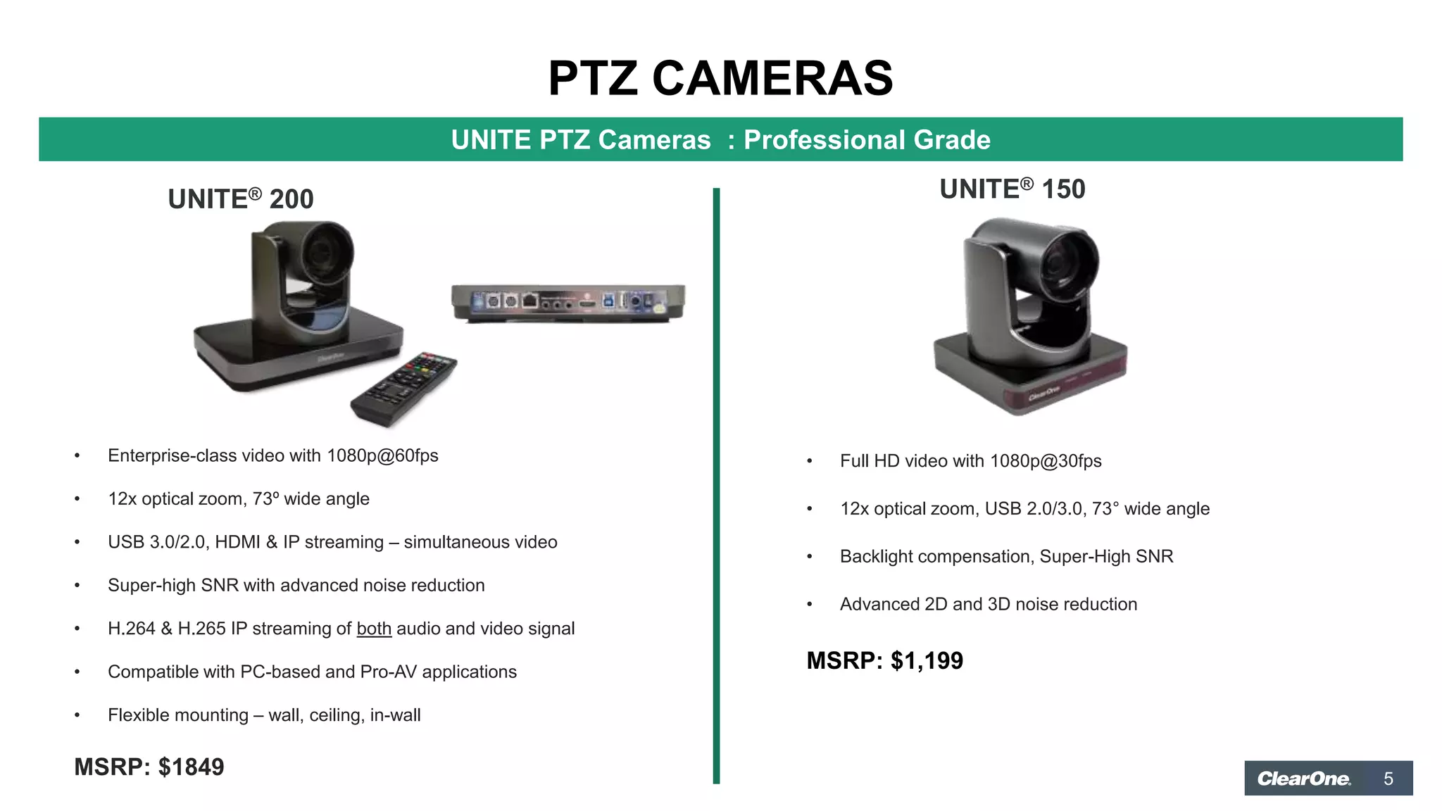 5
PTZ CAMERAS
UNITE PTZ Cameras : Professional Grade
UNITE® 200 UNITE® 150
• Enterprise-class video with 1080p@60fps
• 12x optical zoom, 73º wide angle
• USB 3.0/2.0, HDMI & IP streaming – simultaneous video
• Super-high SNR with advanced noise reduction
• H.264 & H.265 IP streaming of both audio and video signal
• Compatible with PC-based and Pro-AV applications
• Flexible mounting – wall, ceiling, in-wall
MSRP: $1849
• Full HD video with 1080p@30fps
• 12x optical zoom, USB 2.0/3.0, 73° wide angle
• Backlight compensation, Super-High SNR
• Advanced 2D and 3D noise reduction
MSRP: $1,199
 